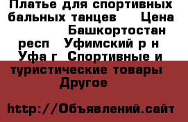 Платье для спортивных бальных танцев   › Цена ­ 12 000 - Башкортостан респ., Уфимский р-н, Уфа г. Спортивные и туристические товары » Другое   